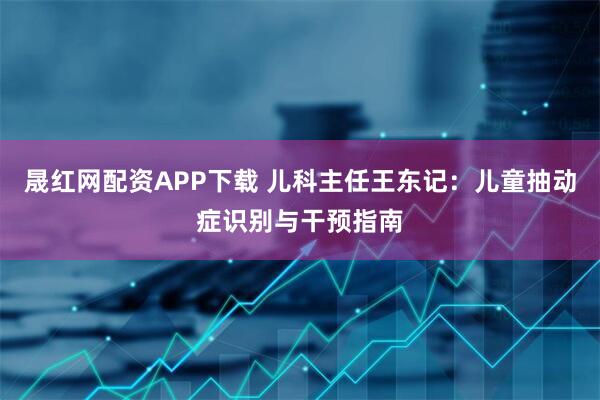 晟红网配资APP下载 儿科主任王东记：儿童抽动症识别与干预指南