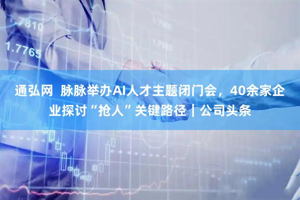 通弘网  脉脉举办AI人才主题闭门会，40余家企业探讨“抢人”关键路径｜公司头条