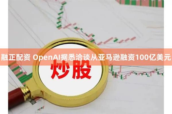 融正配资 OpenAI据悉洽谈从亚马逊融资100亿美元