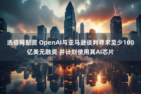 选倍网配资 OpenAI与亚马逊谈判寻求至少100亿美元融资 并计划使用其AI芯片