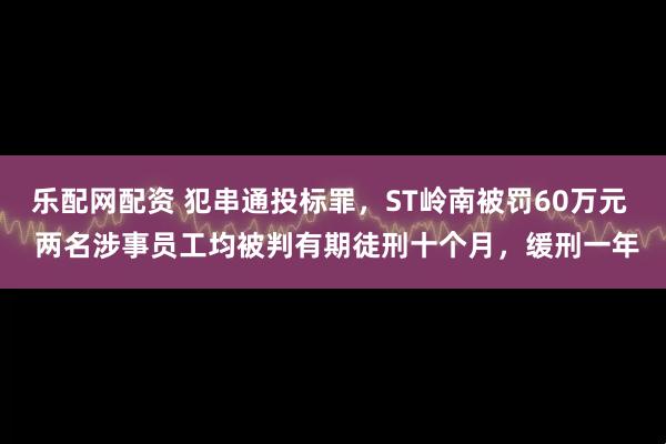 乐配网配资 犯串通投标罪，ST岭南被罚60万元  两名涉事员工均被判有期徒刑十个月，缓刑一年
