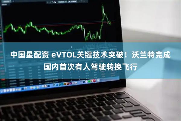 中国星配资 eVTOL关键技术突破！沃兰特完成国内首次有人驾驶转换飞行